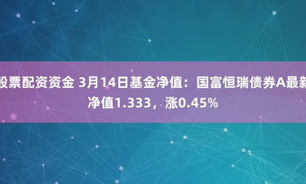 股票配资资金 3月14日基金净值：国富恒瑞债券A最新净值1.