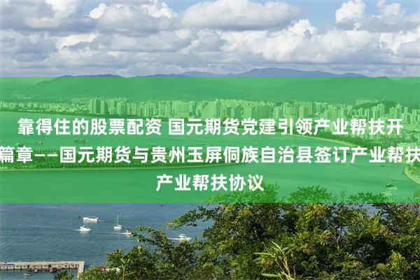 靠得住的股票配资 国元期货党建引领产业帮扶开启新篇章——国元期货与贵州玉屏侗族自治县签订产业帮扶协议