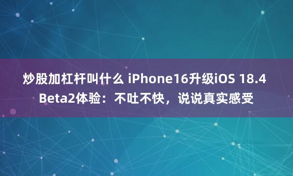 炒股加杠杆叫什么 iPhone16升级iOS 18.4 Beta2体验：不吐不快，说说真实感受