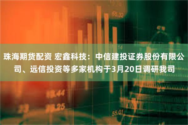 珠海期货配资 宏鑫科技：中信建投证券股份有限公司、远信投资等多家机构于3月20日调研我司