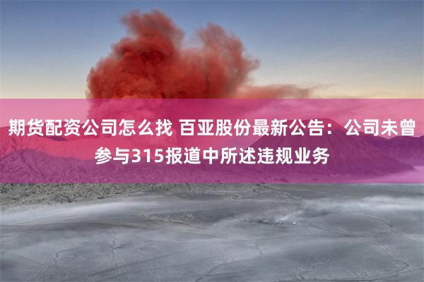 期货配资公司怎么找 百亚股份最新公告：公司未曾参与315报道中所述违规业务