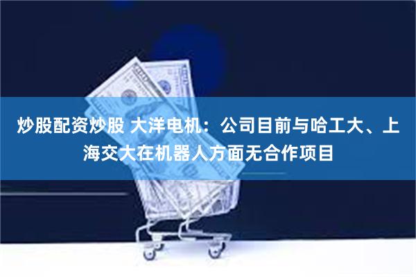 炒股配资炒股 大洋电机：公司目前与哈工大、上海交大在机器人方面无合作项目