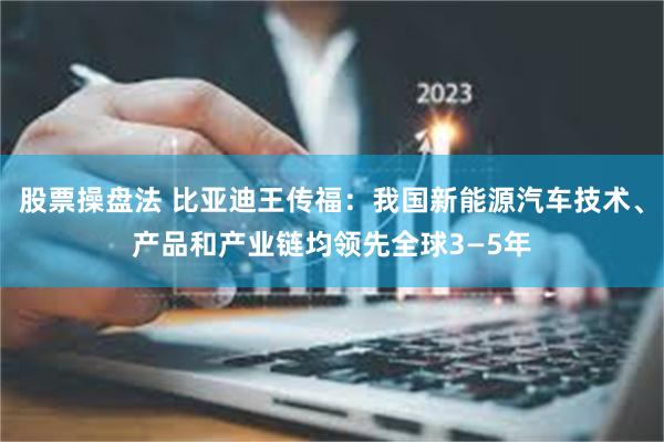 股票操盘法 比亚迪王传福：我国新能源汽车技术、产品和产业链均领先全球3—5年