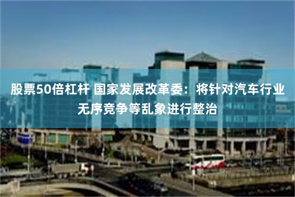 股票50倍杠杆 国家发展改革委：将针对汽车行业无序竞争等乱象进行整治