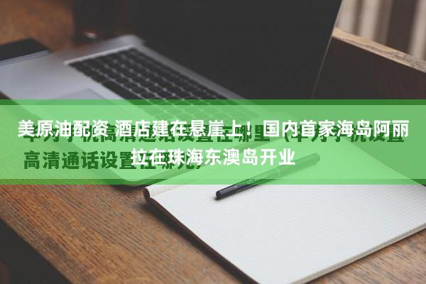 美原油配资 酒店建在悬崖上！国内首家海岛阿丽拉在珠海东澳岛开业