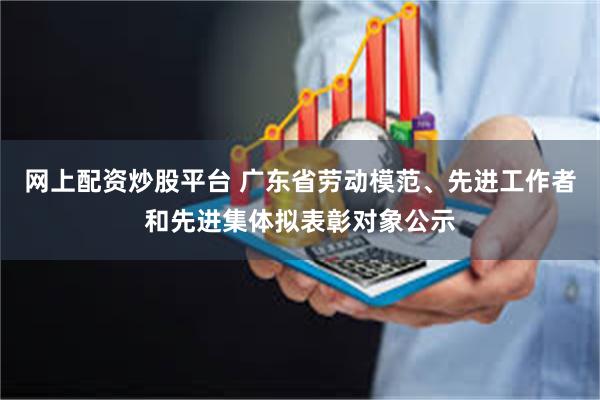 网上配资炒股平台 广东省劳动模范、先进工作者和先进集体拟表彰对象公示