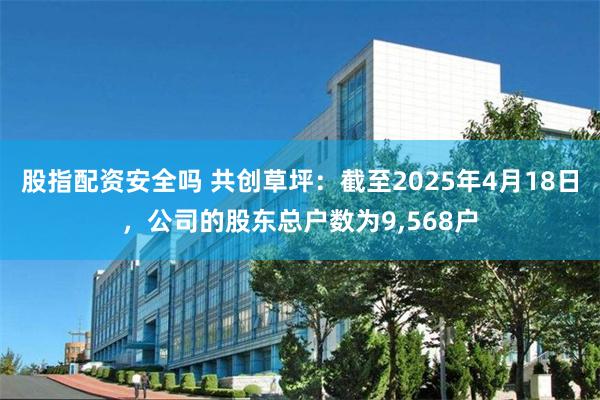 股指配资安全吗 共创草坪：截至2025年4月18日，公司的股东总户数为9,568户