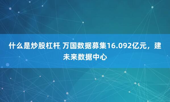 什么是炒股杠杆 万国数据募集16.092亿元，建未来数据中心
