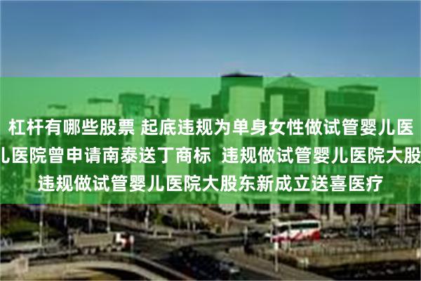 杠杆有哪些股票 起底违规为单身女性做试管婴儿医院  违规做试管婴儿医院曾申请南泰送丁商标  违规做试管婴儿医院大股东新成立送喜医疗