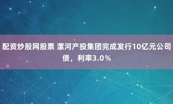 配资炒股网股票 漯河产投集团完成发行10亿元公司债，利率3.0％