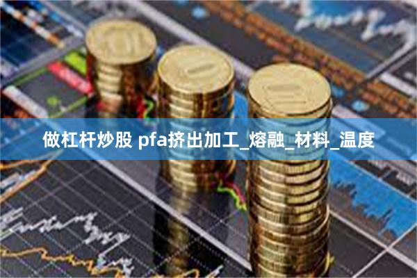 做杠杆炒股 pfa挤出加工_熔融_材料_温度