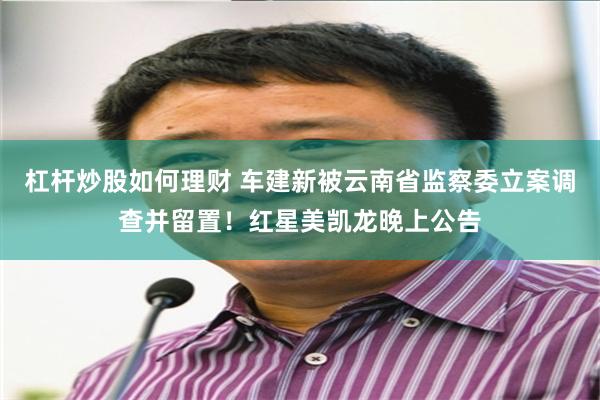 杠杆炒股如何理财 车建新被云南省监察委立案调查并留置！红星美