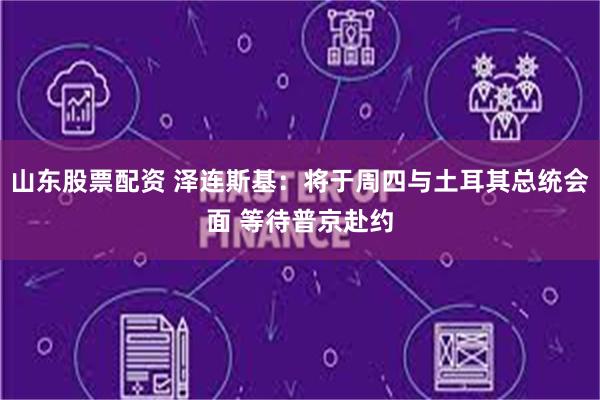 山东股票配资 泽连斯基：将于周四与土耳其总统会面 等待普京赴