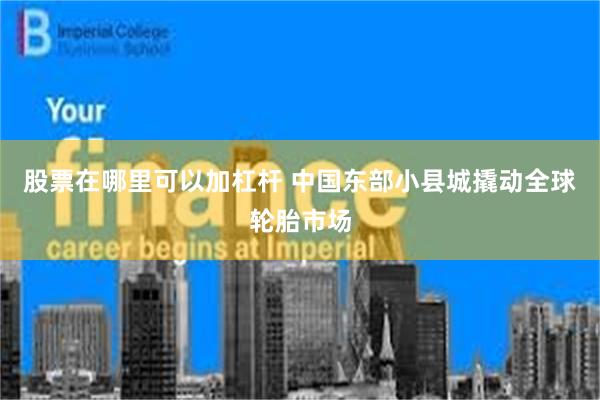 股票在哪里可以加杠杆 中国东部小县城撬动全球轮胎市场