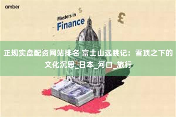 正规实盘配资网站排名 富士山远眺记：雪顶之下的文化沉思_日本_河口_旅行