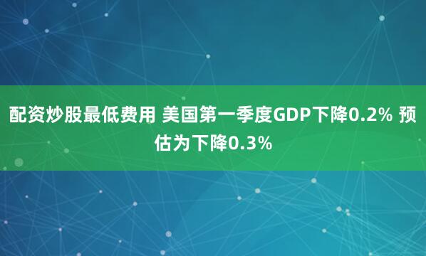配资炒股最低费用 美国第一季度GDP下降0.2% 预估为下降0.3%