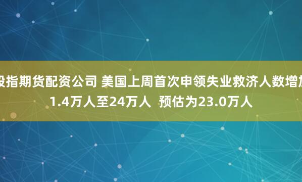 股指期货配资公司 美国上周首次申领失业救济人数增加1.4万人至24万人  预估为23.0万人