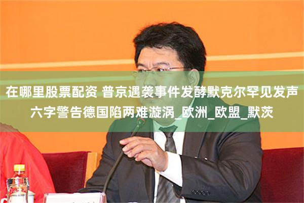 在哪里股票配资 普京遇袭事件发酵默克尔罕见发声六字警告德国陷两难漩涡_欧洲_欧盟_默茨