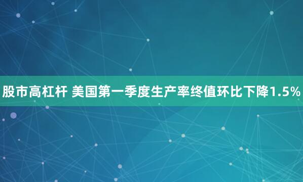 股市高杠杆 美国第一季度生产率终值环比下降1.5%
