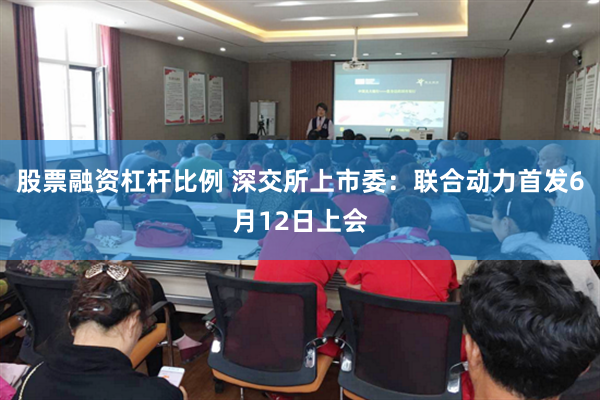 股票融资杠杆比例 深交所上市委：联合动力首发6月12日上会