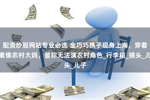 配资炒股网站专业必选 金巧巧携子现身上海，穿着朴素像农村大妈，曾称无法演农村角色_行李箱_镜头_儿子