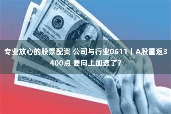 专业放心的股票配资 公司与行业0611丨A股重返3400点 要向上加速了？