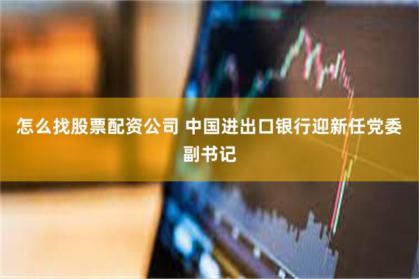 怎么找股票配资公司 中国进出口银行迎新任党委副书记