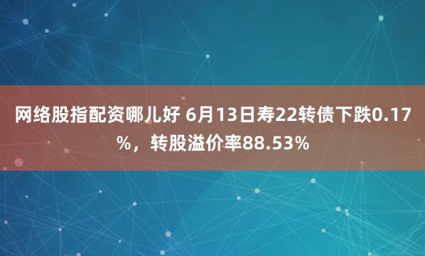 网络股指配资哪儿好 6月13日寿22转债下跌0.17%，转股溢价率88.53%