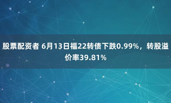 股票配资者 6月13日福22转债下跌0.99%，转股溢价率39.81%
