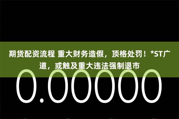 期货配资流程 重大财务造假，顶格处罚！*ST广道，或触及重大违法强制退市