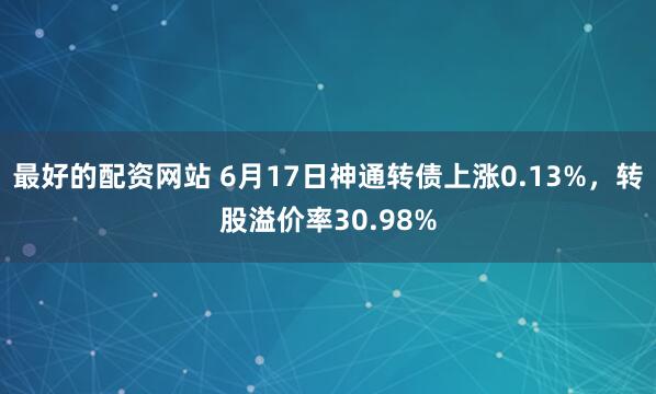 最好的配资网站 6月17日神通转债上涨0.13%，转股溢价率30.98%