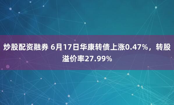 炒股配资融券 6月17日华康转债上涨0.47%，转股溢价率27.99%
