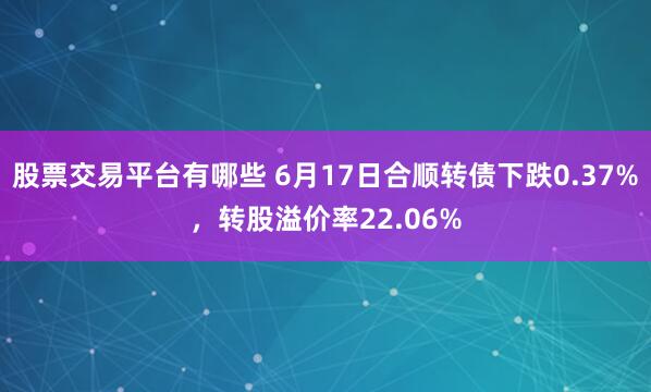 股票交易平台有哪些 6月17日合顺转债下跌0.37%，转股溢价率22.06%