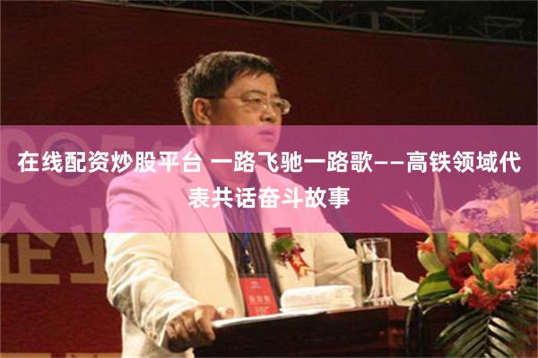 在线配资炒股平台 一路飞驰一路歌——高铁领域代表共话奋斗故事