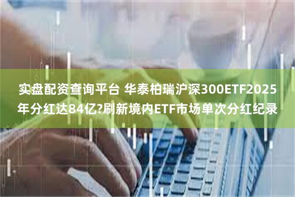 实盘配资查询平台 华泰柏瑞沪深300ETF2025年分红达84亿?刷新境内ETF市场单次分红纪录