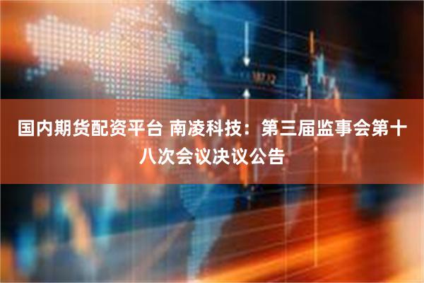 国内期货配资平台 南凌科技：第三届监事会第十八次会议决议公告