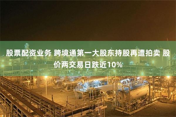 股票配资业务 跨境通第一大股东持股再遭拍卖 股价两交易日跌近10%