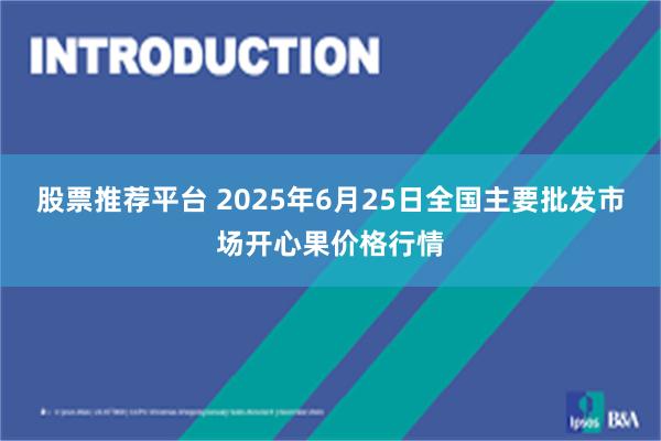 股票推荐平台 2025年6月25日全国主要批发市场开心果价格