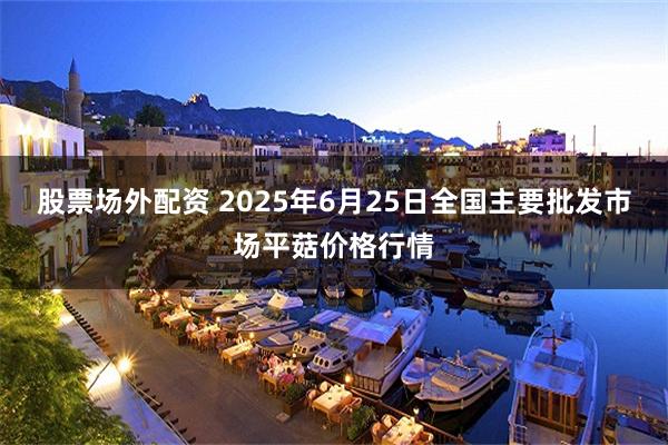 股票场外配资 2025年6月25日全国主要批发市场平菇价格行情