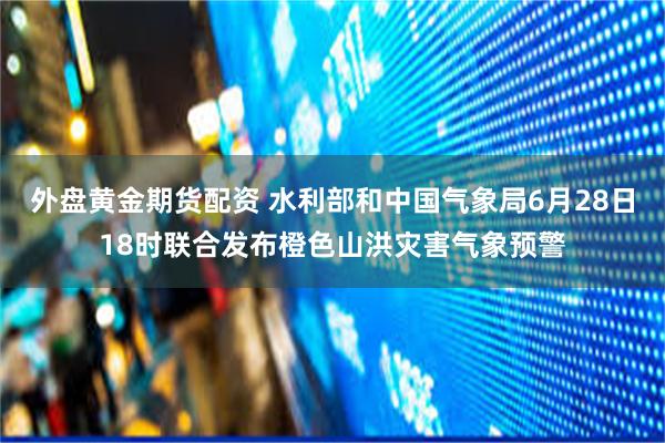 外盘黄金期货配资 水利部和中国气象局6月28日18时联合发布橙色山洪灾害气象预警