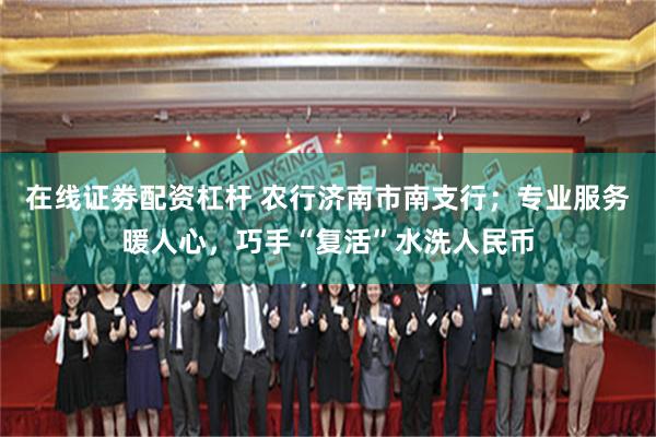 在线证劵配资杠杆 农行济南市南支行；专业服务暖人心，巧手“复活”水洗人民币