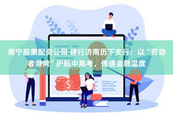 南宁股票配资公司 建行济南历下支行：以“劳动者港湾”护航中高考，传递金融温度