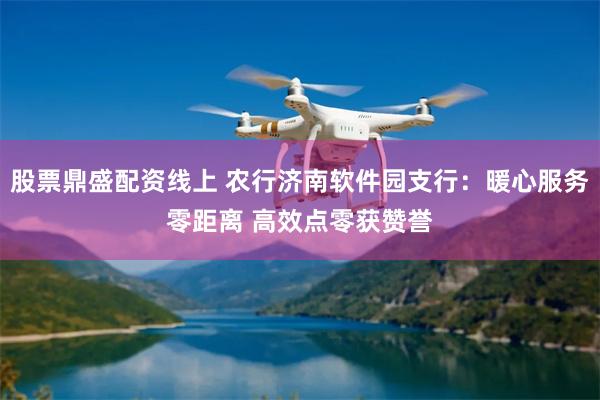 股票鼎盛配资线上 农行济南软件园支行：暖心服务零距离 高效点零获赞誉