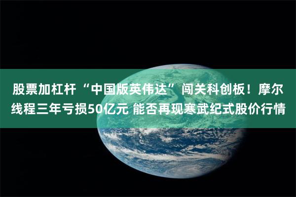 股票加杠杆 “中国版英伟达” 闯关科创板！摩尔线程三年亏损50亿元 能否再现寒武纪式股价行情