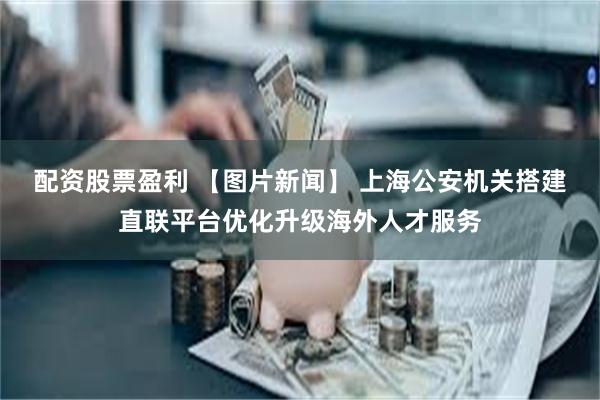 配资股票盈利 【图片新闻】 上海公安机关搭建直联平台优化升级海外人才服务
